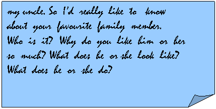  : my uncle. So  Id  really  like  to   know
about  your  favourite  family  member.
Who  is  it?  Why  do  you  like  him  or  her
so  much? What  does  he  or she  look  like?
What  does  he  or  she  do?
